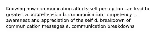 Knowing how communication affects self perception can lead to greater: a. apprehension b. communication competency c. awareness and appreciation of the self d. breakdown of communication messages e. communication breakdowns