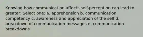 Knowing how communication affects self-perception can lead to greater: Select one: a. apprehension b. communication competency c. awareness and appreciation of the self d. breakdown of communication messages e. communication breakdowns