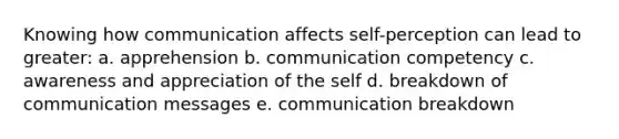 Knowing how communication affects self-perception can lead to greater: a. apprehension b. communication competency c. awareness and appreciation of the self d. breakdown of communication messages e. communication breakdown