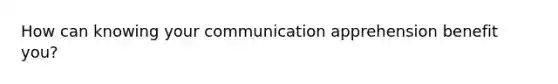 How can knowing your communication apprehension benefit you?