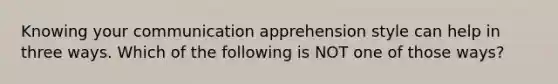 Knowing your communication apprehension style can help in three ways. Which of the following is NOT one of those ways?