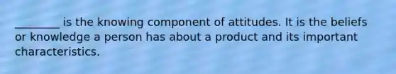 ________ is the knowing component of attitudes. It is the beliefs or knowledge a person has about a product and its important characteristics.