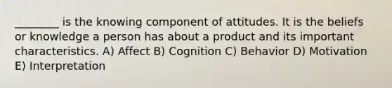 ________ is the knowing component of attitudes. It is the beliefs or knowledge a person has about a product and its important characteristics. A) Affect B) Cognition C) Behavior D) Motivation E) Interpretation