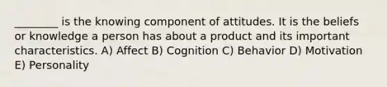 ________ is the knowing component of attitudes. It is the beliefs or knowledge a person has about a product and its important characteristics. A) Affect B) Cognition C) Behavior D) Motivation E) Personality