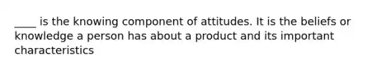 ____ is the knowing component of attitudes. It is the beliefs or knowledge a person has about a product and its important characteristics