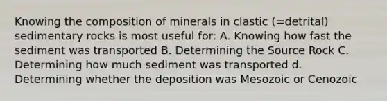 Knowing the composition of minerals in clastic (=detrital) sedimentary rocks is most useful for: A. Knowing how fast the sediment was transported B. Determining the Source Rock C. Determining how much sediment was transported d. Determining whether the deposition was Mesozoic or Cenozoic