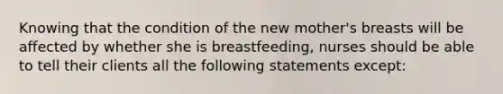 Knowing that the condition of the new mother's breasts will be affected by whether she is breastfeeding, nurses should be able to tell their clients all the following statements except: