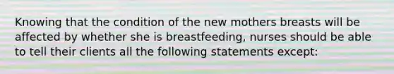 Knowing that the condition of the new mothers breasts will be affected by whether she is breastfeeding, nurses should be able to tell their clients all the following statements except: