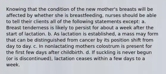 Knowing that the condition of the new mother's breasts will be affected by whether she is breastfeeding, nurses should be able to tell their clients all of the following statements except: a. Breast tenderness is likely to persist for about a week after the start of lactation. b. As lactation is established, a mass may form that can be distinguished from cancer by its position shift from day to day. c. In nonlactating mothers colostrum is present for the first few days after childbirth. d. If suckling is never begun (or is discontinued), lactation ceases within a few days to a week.