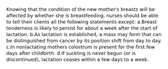 Knowing that the condition of the new mother's breasts will be affected by whether she is breastfeeding, nurses should be able to tell their clients all the following statements except: a.Breast tenderness is likely to persist for about a week after the start of lactation. b.As lactation is established, a mass may form that can be distinguished from cancer by its position shift from day to day. c.In nonlactating mothers colostrum is present for the first few days after childbirth. d.If suckling is never begun (or is discontinued), lactation ceases within a few days to a week.