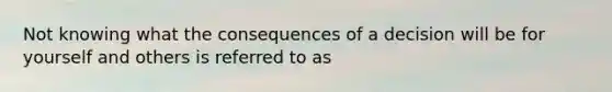 Not knowing what the consequences of a decision will be for yourself and others is referred to as