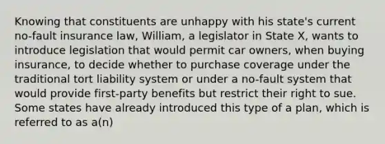 Knowing that constituents are unhappy with his state's current no-fault insurance law, William, a legislator in State X, wants to introduce legislation that would permit car owners, when buying insurance, to decide whether to purchase coverage under the traditional tort liability system or under a no-fault system that would provide first-party benefits but restrict their right to sue. Some states have already introduced this type of a plan, which is referred to as a(n)