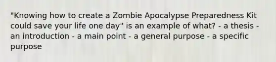 "Knowing how to create a Zombie Apocalypse Preparedness Kit could save your life one day" is an example of what? - a thesis - an introduction - a main point - a general purpose - a specific purpose