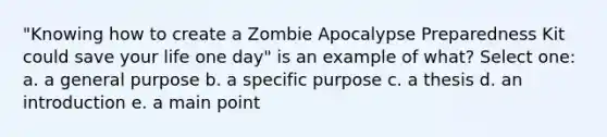 "Knowing how to create a Zombie Apocalypse Preparedness Kit could save your life one day" is an example of what? Select one: a. a general purpose b. a specific purpose c. a thesis d. an introduction e. a main point