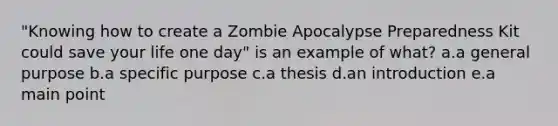 "Knowing how to create a Zombie Apocalypse Preparedness Kit could save your life one day" is an example of what? a.a general purpose b.a specific purpose c.a thesis d.an introduction e.a main point