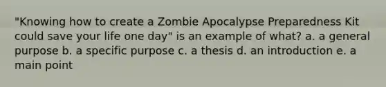 "Knowing how to create a Zombie Apocalypse Preparedness Kit could save your life one day" is an example of what? a. a general purpose b. a specific purpose c. a thesis d. an introduction e. a main point