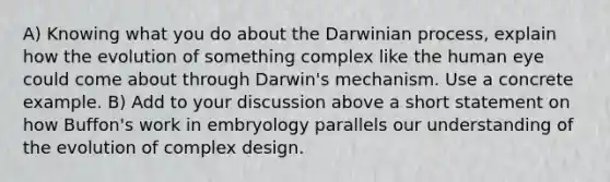 A) Knowing what you do about the Darwinian process, explain how the evolution of something complex like the human eye could come about through Darwin's mechanism. Use a concrete example. B) Add to your discussion above a short statement on how Buffon's work in embryology parallels our understanding of the evolution of complex design.