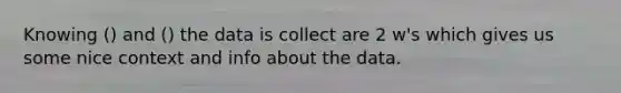 Knowing () and () the data is collect are 2 w's which gives us some nice context and info about the data.