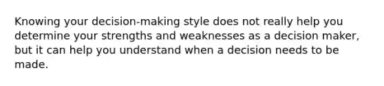 Knowing your decision-making style does not really help you determine your strengths and weaknesses as a decision maker, but it can help you understand when a decision needs to be made.