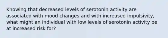 Knowing that decreased levels of serotonin activity are associated with mood changes and with increased impulsivity, what might an individual with low levels of serotonin activity be at increased risk for?