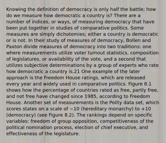 Knowing the definition of democracy is only half the battle; how do we measure how democratic a country is? There are a number of indices, or ways, of measuring democracy that have been put together in studies of comparative politics. Some measures are simply dichotomies; either a country is democratic or is not. In their study of measures of democracy, Bollen and Paxton divide measures of democracy into two traditions: one where measurements utilize voter turnout statistics, composition of legislatures, or availability of the vote, and a second that utilizes subjective determinations by a group of experts who rate how democratic a country is.21 One example of the later approach is the Freedom House ratings, which are released every year and widely used in comparative politics. Figure 8.1 shows how the percentage of countries rated as free, partly free, and not free have changed since 1985, according to Freedom House. Another set of measurements is the Polity data set, which scores states on a scale of −10 (hereditary monarchy) to +10 (democracy) (see Figure 8.2). The rankings depend on specific variables: freedom of group opposition, competitiveness of the political nomination process, election of chief executive, and effectiveness of the legislature.