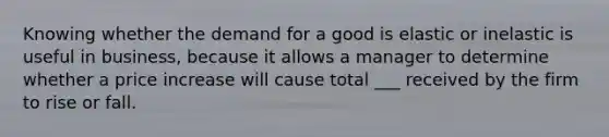 Knowing whether the demand for a good is elastic or inelastic is useful in business, because it allows a manager to determine whether a price increase will cause total ___ received by the firm to rise or fall.