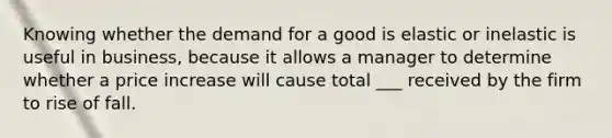 Knowing whether the demand for a good is elastic or inelastic is useful in business, because it allows a manager to determine whether a price increase will cause total ___ received by the firm to rise of fall.