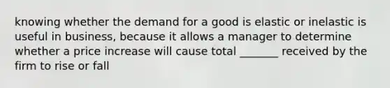 knowing whether the demand for a good is elastic or inelastic is useful in business, because it allows a manager to determine whether a price increase will cause total _______ received by the firm to rise or fall