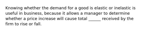 Knowing whether the demand for a good is elastic or inelastic is useful in business, because it allows a manager to determine whether a price increase will cause total ______ received by the firm to rise or fall.