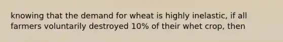 knowing that the demand for wheat is highly inelastic, if all farmers voluntarily destroyed 10% of their whet crop, then