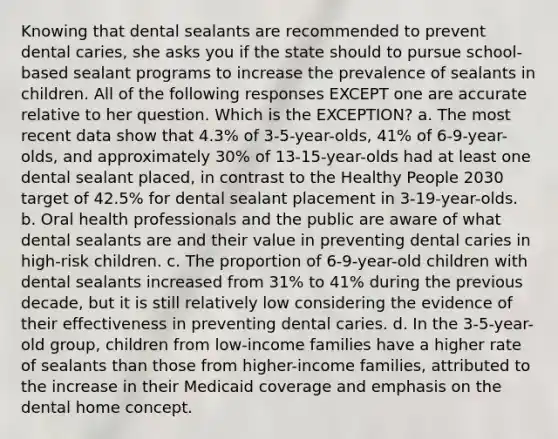 Knowing that dental sealants are recommended to prevent dental caries, she asks you if the state should to pursue school-based sealant programs to increase the prevalence of sealants in children. All of the following responses EXCEPT one are accurate relative to her question. Which is the EXCEPTION? a. The most recent data show that 4.3% of 3-5-year-olds, 41% of 6-9-year-olds, and approximately 30% of 13-15-year-olds had at least one dental sealant placed, in contrast to the Healthy People 2030 target of 42.5% for dental sealant placement in 3-19-year-olds. b. Oral health professionals and the public are aware of what dental sealants are and their value in preventing dental caries in high-risk children. c. The proportion of 6-9-year-old children with dental sealants increased from 31% to 41% during the previous decade, but it is still relatively low considering the evidence of their effectiveness in preventing dental caries. d. In the 3-5-year-old group, children from low-income families have a higher rate of sealants than those from higher-income families, attributed to the increase in their Medicaid coverage and emphasis on the dental home concept.