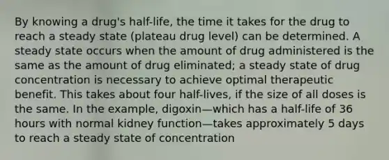 By knowing a drug's half-life, the time it takes for the drug to reach a steady state (plateau drug level) can be determined. A steady state occurs when the amount of drug administered is the same as the amount of drug eliminated; a steady state of drug concentration is necessary to achieve optimal therapeutic benefit. This takes about four half-lives, if the size of all doses is the same. In the example, digoxin—which has a half-life of 36 hours with normal kidney function—takes approximately 5 days to reach a steady state of concentration