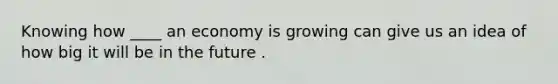 Knowing how ____ an economy is growing can give us an idea of how big it will be in the future .