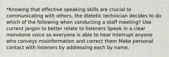 *Knowing that effective speaking skills are crucial to communicating with others, the dietetic technician decides to do which of the following when conducting a staff meeting? Use current jargon to better relate to listeners Speak in a clear monotone voice so everyone is able to hear Interrupt anyone who conveys misinformation and correct them Make personal contact with listeners by addressing each by name.