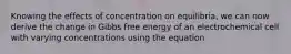 Knowing the effects of concentration on equilibria, we can now derive the change in Gibbs free energy of an electrochemical cell with varying concentrations using the equation