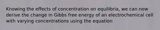 Knowing the effects of concentration on equilibria, we can now derive the change in Gibbs free energy of an electrochemical cell with varying concentrations using the equation