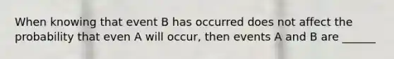 When knowing that event B has occurred does not affect the probability that even A will occur, then events A and B are ______