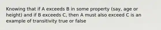 Knowing that if A exceeds B in some property (say, age or height) and if B exceeds C, then A must also exceed C is an example of transitivity true or false