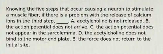 Knowing the five steps that occur causing a neuron to stimulate a muscle fiber, if there is a problem with the release of calcium ions in the third step, _____. A. acetylcholine is not released. B. the action potential does not arrive. C. the action potential does not appear in the sarcolemma. D. the acetylcholine does not bind to the motor end plate. E. the force does not return to the initial site.