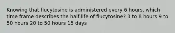 Knowing that flucytosine is administered every 6 hours, which time frame describes the half-life of flucytosine? 3 to 8 hours 9 to 50 hours 20 to 50 hours 15 days