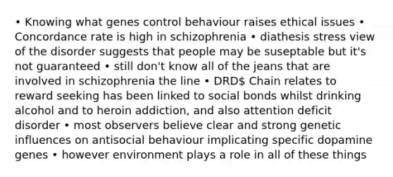 • Knowing what genes control behaviour raises ethical issues • Concordance rate is high in schizophrenia • diathesis stress view of the disorder suggests that people may be suseptable but it's not guaranteed • still don't know all of the jeans that are involved in schizophrenia the line • DRD Chain relates to reward seeking has been linked to social bonds whilst drinking alcohol and to heroin addiction, and also attention deficit disorder • most observers believe clear and strong genetic influences on antisocial behaviour implicating specific dopamine genes • however environment plays a role in all of these things