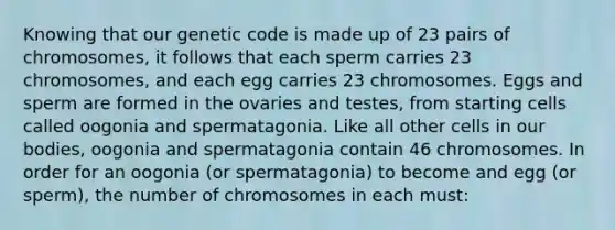 Knowing that our genetic code is made up of 23 pairs of chromosomes, it follows that each sperm carries 23 chromosomes, and each egg carries 23 chromosomes. Eggs and sperm are formed in the ovaries and testes, from starting cells called oogonia and spermatagonia. Like all other cells in our bodies, oogonia and spermatagonia contain 46 chromosomes. In order for an oogonia (or spermatagonia) to become and egg (or sperm), the number of chromosomes in each must: