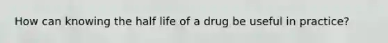 How can knowing the half life of a drug be useful in practice?