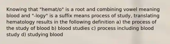 Knowing that "hemat/o" is a root and combining vowel meaning blood and "-logy" is a suffix means process of study, translating hematology results in the following definition a) the process of the study of blood b) blood studies c) process including blood study d) studying blood