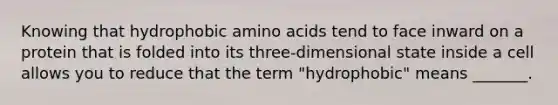 Knowing that hydrophobic <a href='https://www.questionai.com/knowledge/k9gb720LCl-amino-acids' class='anchor-knowledge'>amino acids</a> tend to face inward on a protein that is folded into its three-dimensional state inside a cell allows you to reduce that the term "hydrophobic" means _______.