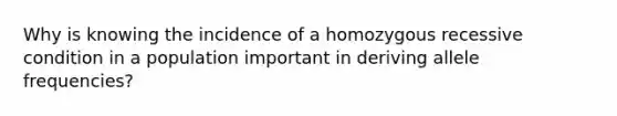 Why is knowing the incidence of a homozygous recessive condition in a population important in deriving allele frequencies?