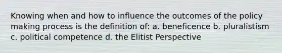 Knowing when and how to influence the outcomes of the policy making process is the definition of: a. beneficence b. pluralistism c. political competence d. the Elitist Perspective