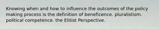 Knowing when and how to influence the outcomes of the policy making process is the definition of beneficence. pluralistism. political competence. the Elitist Perspective.