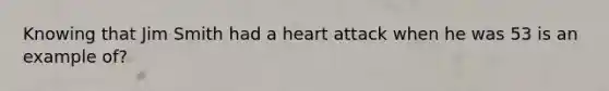 Knowing that Jim Smith had a heart attack when he was 53 is an example of?