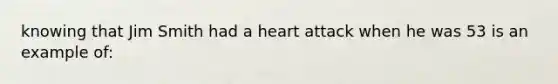 knowing that Jim Smith had a heart attack when he was 53 is an example of: